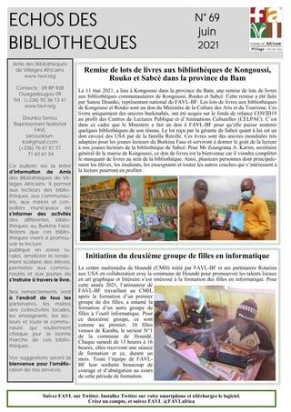 1
ECHOS DES
BIBLIOTHEQUES
N° 69
juin
2021
Amis des Bibliothèques
de Villages Africains
www.favl.org
Contacts : 09 BP 938
Ouagadougou 09
Tél : (+226) 50 36 13 41
www.favl.org
Dounko Sanou
Représentant National
FAVL
sanoudoun-
ko@gmail.com
(+226) 76 67 87 51
71 63 61 54
Ce bulletin est la lettre
d’information de Amis
des Bibliothèques de Vil-
lages Africains. Il permet
aux lecteurs des biblio-
thèques, aux communau-
tés, aux maires et con-
seillers municipaux de
s’informer des activités
des différentes biblio-
thèques au Burkina Faso.
Notons que ces biblio-
thèques visent à promou-
voir la lecture
publique en zones ru-
rales, améliorer le rende-
ment scolaire des élèves,
permettre aux commu-
nautés et aux jeunes de
s’instruire à travers le livre.
Nos remerciements vont
à l’endroit de tous les
partenaires, les maires
des collectivités locales,
les enseignants, les lec-
teurs et toute la commu-
nauté qui soutiennent
chaque jour la bonne
marche de ces biblio-
thèques.
Vos suggestions seront la
bienvenue pour l’amélio-
ration de nos services.
Suivez FAVL sur Twitter. Installez Twitter sur votre smartphone et téléchargez le logiciel.
Créez un compte, et suivez FAVL @FAVLafrica
Remise de lots de livres aux bibliothèques de Kongoussi,
Rouko et Sabcé dans la province du Bam
Le 11 mai 2021, a lieu à Kongoussi dans la province du Bam, une remise de lots de livres
aux bibliothèques communautaires de Kongoussi, Rouko et Sabcé. Cette remise a été faite
par Sanou Dounko, représentant national de FAVL-BF. Les lots de livres aux bibliothèques
de Kongoussi et Rouko sont un don du Ministère de la Culture des Arts et du Tourisme. Ces
livres uniquement des œuvres burkinabés, ont été acquis sur le fonds de relance COVID19
au profit des Centres de Lectures Publique et d’Animations Culturelles (CELPAC). C’est
dans ce cadre que le Ministère a fait un don à FAVL-BF pour qu’elle puisse soutenir
quelques bibliothèques de son réseau. Le lot reçu par la gérante de Sabcé quant à lui est un
don envoyé des USA par de la famille Rerolle. Ces livres sont des œuvres mondiales très
adaptées pour les jeunes lecteurs du Burkina Faso et serviront à donner le goût de la lecture
à nos jeunes lecteurs de la bibliothèque de Sabcé. Pour Mr Zoungrana A. Karim, secrétaire
général de la mairie de Kongoussi, ce don de livres est la bienvenue car il viendra compléter
le manquant de livres au sein de la bibliothèque. Ainsi, plusieurs personnes dont principale-
ment les élèves, les étudiants, les enseignants et toutes les autres couches qui s’intéressent à
la lecture pourront en profiter.
Initiation du deuxième groupe de filles en informatique
Le centre multimédia de Houndé (CMH) initié par FAVL-BF et ses partenaires Rotarien
aux USA en collaboration avec la commune de Houndé pour promouvoir les talents locaux
en art graphique et littéraire s’est intéressé à la formation des filles en informatique. Pour
cette année 2021, l’animateur de
FAVL-BF travaillant au CMH,
après la formation d’un premier
groupe de dix filles, a entamé la
formation d’un autre groupe de
filles à l’outil informatique. Pour
ce deuxième groupe, ce sont
comme au premier, 10 filles
venues de Karaba, le secteur N°1
de la commune de Houndé.
Chaque samedi de 13 heures à 16
heures, elles recevront une séance
de formation et ce, durant un
mois. Toute l’équipe de FAVL-
BF leur souhaite beaucoup de
courage et d’abnégation au cours
de cette période de formation.
 