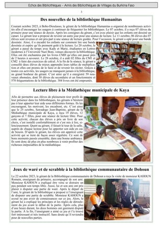 3
Echos des Bibliothèques - Amis des Bibliothèques de Villages du Burkina Faso
Jeux de waré et de scrabble à la bibliothèque communautaire de Dohoun
Le 22 octobre 2023, le gérant de la Bibliothèque communautaire de Dohoun a reçu la visite de monsieur KAHOUN
Romain, enseignant du primaire, accompagné de son ami.
Monsieur KAHOUN a expliqué être venu se distraire un
peu pendant son temps libre. Aussi, lui et son ami ont pris
plaisir à disputer une partie de waré. Après le départ de
l’ami, le gérant de la bibliothèque a proposé à l’enseignant
de disputer une partie de scrabble. Monsieur KAHOUN a
avoué ne pas avoir de connaissances sur ce jeu. Alors, le
gérant lui a expliqué les principes et les règles de déroule-
ment du jeu avant le début de la partie. Après cela, plus
d’une heure durant, les deux hommes ont gaiement disputé
la partie. À la fin, l’enseignant a aimé ce jeu et l’a trouvé
fort intéressant et très instructif. Sans doute qu’il reviendra
pour de nouvelles parties.
Des nouvelles de la bibliothèque Humanitas
Courant octobre 2023, à Bobo-Dioulasso, le gérant de la bibliothèque Humanitas a organisé de nombreuses activi-
tés afin d’encourager les usagers à continuer de fréquenter les bibliothèques. Le 07 octobre, il a reçu 07 élèves du
primaire pour une séance de dessin. Après les consignes du gérant, c’est avec plaisir que les enfants ont dessiné un
canari. Le gérant leur a proposé de revenir un autre jour pour une séance de lecture. Le 11 octobre, 06 élèves des 07
élèves sont revenus et ont pris part à une séance de lecture guidée. Pour l’occasion, le gérant a opté pour une bande
dessinée. Ainsi, il a encadré les enfants sur comment lire une bande
dessinée et espère qu’ils prennent goût à la lecture. Le 20 octobre, le
gérant a passé du temps avec Kady et Marie, étudiantes en Lettres
modernes à l’Université Nazi Boni, venues découvrir la bibliothèque.
Elles ont été enchantées par les livres CMH qu’elles ont passé près
de 2 heures à savourer. Le 28 octobre, il a aidé 02 filles du CM1 et
CM2 à faire des exercices de calcul. À la fin de la séance, le gérant a
conseillé deux élèves de mieux apprendre leurs tables de multiplica-
tion et elles ont promis de le faire et de revenir les réciter. Grâces à
toutes ces activités, les usagers ne manquent jamais à la bibliothèque,
au grand bonheur du gérant. C’est ainsi qu’il a enregistré 59 nou-
veaux abonnées, dont 58 élèves du secondaire et un fonctionnaire et
578 fréquentations de la bibliothèque. 384 livres ont été empruntés.
Lecture libre à la Médiathèque municipale de Kaya
Afin de permettre aux élèves de pleinement tirer profit de
leur présence dans les bibliothèques, les gérants n’hésitent
pas à leur apporter leur aide sous différentes formes. Ils les
encouragent, les motivent, les encadrent, etc. C’est ainsi
que le 25 octobre, Sawadogo Jean-Baptiste, gérant de la
Médiathèque municipale de Kaya, a reçu 19 élèves, 12
garçons et 7 filles, pour une séance de lecture libre. Pour
cette activité, chacun des élèves a pris un livre de son
choix, s’est installé confortablement et s’est mis à lire, si-
lencieusement. Quant au gérant, il faisait le tour de la salle,
auprès de chaque lecteur pour lui apporter son aide en cas
de besoin. D’après le gérant, les élèves ont apprécié cette
activité qui se tient de façon assez régulière. Ce sont de
bons moments passés ensemble, dans une bonne ambiance.
Ils sont donc de plus en plus nombreux à venir profiter des
richesses inépuisables de la médiathèque.
 