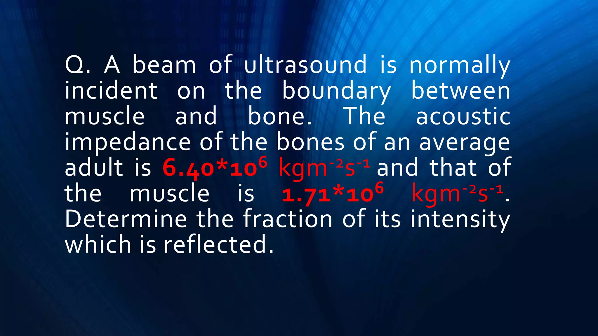 Q. A beam of ultrasound is normally
incident on the boundary between
muscle and bone. The acoustic
impedance of the bones of an average
adult is 6.40*106 kgm-2s-1 and that of
the muscle is 1.71*106 kgm-2s-1.
Determine the fraction of its intensity
which is reflected.
 