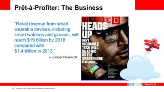 14 Copyright © 2014, Oracle and/or its affiliates. All rights reserved.
Prêt-à-Profiter: The Business
“Retail revenue from smart
wearable devices, including
smart watches and glasses, will
reach $19 billion by 2018
compared with
$1.4 billion in 2013.”
– Juniper Research
 