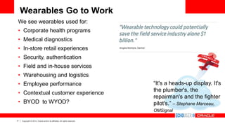 17 Copyright © 2014, Oracle and/or its affiliates. All rights reserved.
Wearables Go to Work
We see wearables used for:
• Corporate health programs
• Medical diagnostics
• In-store retail experiences
• Security, authentication
• Field and in-house services
• Warehousing and logistics
• Employee performance
• Contextual customer experience
• BYOD to WYOD?
“It's a heads-up display. It's
the plumber's, the
repairman's and the fighter
pilot's.” – Stephane Marceau,
OMSignal
 