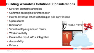 23 Copyright © 2014, Oracle and/or its affiliates. All rights reserved.
Building Wearables Solutions: Considerations
• Different platforms and tools
• Common paradigms for information
• How to leverage other technologies and conventions
• Open source
• Kickstarter
• Virtual reality/augmented reality
• Worker mobility
• Data in the cloud, APIs, integration
• Accessibility
• Privacy
 
