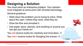 26 Copyright © 2014, Oracle and/or its affiliates. All rights reserved.
Designing a Solution
You must solve an enterprise problem. Your solution
must integrate at some point with (Oracle) technology.
General guidance:
• Write down the problem you’re trying to solve. Write
about the user—where they work, what they do.
• Draw the flow and annotate it.
• Use paper, pens, stencils, and anything or anyone you
can get your hands on*.
You will receive kudos for creativity and innovation. 
You won’t receive kudos for Googling the answer. 
* Legally
 