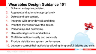 29 Copyright © 2014, Oracle and/or its affiliates. All rights reserved.
Wearables Design Guidance 101
1. Solve an enterprise problem.
2. Augment and automate appropriately.
3. Detect and use context.
4. Integrate with other devices and data.
5. Prioritize the wearer over the device.
6. Personalize and customize.
7. Use natural gestures and actions.
8. Craft information visually and concisely.
9. Provide visibility into system performance.
10. Let users correct their actions by allowing for graceful failures and exits.
 