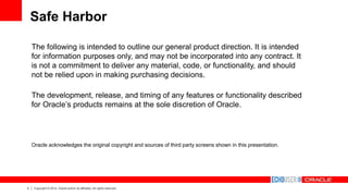 3 Copyright © 2014, Oracle and/or its affiliates. All rights reserved.
The following is intended to outline our general product direction. It is intended
for information purposes only, and may not be incorporated into any contract. It
is not a commitment to deliver any material, code, or functionality, and should
not be relied upon in making purchasing decisions.
The development, release, and timing of any features or functionality described
for Oracle’s products remains at the sole discretion of Oracle.
Oracle acknowledges the original copyright and sources of third party screens shown in this presentation.
Safe Harbor
 