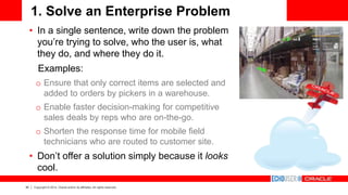 30 Copyright © 2014, Oracle and/or its affiliates. All rights reserved.
1. Solve an Enterprise Problem
• In a single sentence, write down the problem
you’re trying to solve, who the user is, what
they do, and where they do it.
Examples:
o Ensure that only correct items are selected and
added to orders by pickers in a warehouse.
o Enable faster decision-making for competitive
sales deals by reps who are on-the-go.
o Shorten the response time for mobile field
technicians who are routed to customer site.
• Don’t offer a solution simply because it looks
cool.
 