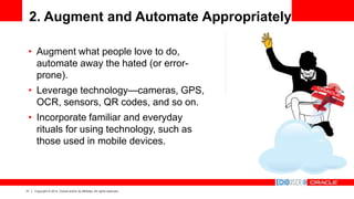 31 Copyright © 2014, Oracle and/or its affiliates. All rights reserved.
2. Augment and Automate Appropriately
• Augment what people love to do,
automate away the hated (or error-
prone).
• Leverage technology—cameras, GPS,
OCR, sensors, QR codes, and so on.
• Incorporate familiar and everyday
rituals for using technology, such as
those used in mobile devices.
 
