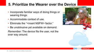 34 Copyright © 2014, Oracle and/or its affiliates. All rights reserved.
5. Prioritize the Wearer over the Device
• Incorporate familiar ways of doing things or
wearing things.
• Accommodate context of use.
• Eliminate the “<insert NSFW> factor.”
• Be unobtrusive yet available on demand.
Remember: The device fits the user, not the
over way around.
 