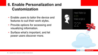 35 Copyright © 2014, Oracle and/or its affiliates. All rights reserved.
6. Enable Personalization and
Customization
• Enable users to tailor the device and
features to suit their work styles.
• Provide options for accessing and
visualizing information.
• Surface what’s important, and let
power users discover more.
 