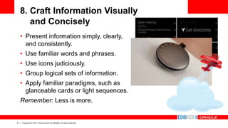 37 Copyright © 2014, Oracle and/or its affiliates. All rights reserved.
8. Craft Information Visually
and Concisely
• Present information simply, clearly,
and consistently.
• Use familiar words and phrases.
• Use icons judiciously.
• Group logical sets of information.
• Apply familiar paradigms, such as
glanceable cards or light sequences.
Remember: Less is more.
 