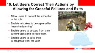 39 Copyright © 2014, Oracle and/or its affiliates. All rights reserved.
10. Let Users Correct Their Actions by
Allowing for Graceful Failures and Exits
• Allow users to correct the exception
to the rule.
• Enable mistakes to be captured for
“machine learning.”
• Enable users to escape from their
current tasks and to redo them.
• Enable users to save their
in-progress work for later.
 