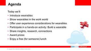 4 Copyright © 2014, Oracle and/or its affiliates. All rights reserved.
Agenda
Today we’ll:
• Introduce wearables
• Show wearables in the work world
• Offer user experience considerations for wearables
• Participate in a hands-on activity: Build a wearable
• Share insights, research, connections
• Award prizes
• Enjoy a free (for someone) lunch
 