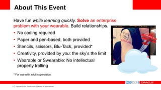 5 Copyright © 2014, Oracle and/or its affiliates. All rights reserved.
About This Event
Have fun while learning quickly. Solve an enterprise
problem with your wearable. Build relationships.
• No coding required
• Paper and pen-based, both provided
• Stencils, scissors, Blu-Tack, provided*
• Creativity, provided by you: the sky’s the limit
• Wearable or Swearable: No intellectual
property trolling
* For use with adult supervision.
 