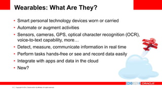 6 Copyright © 2014, Oracle and/or its affiliates. All rights reserved.
Wearables: What Are They?
• Smart personal technology devices worn or carried
• Automate or augment activities
• Sensors, cameras, GPS, optical character recognition (OCR),
voice-to-text capability, more…
• Detect, measure, communicate information in real time
• Perform tasks hands-free or see and record data easily
• Integrate with apps and data in the cloud
• New?
 