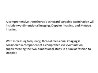 A comprehensive transthoracic echocardiographic examination will
include two-dimensional imaging, Doppler imaging, and Mmode
imaging.
With increasing frequency, three-dimensional imaging is
considered a component of a comprehensive examination,
supplementing the two-dimensional study in a similar fashion to
Doppler.
 