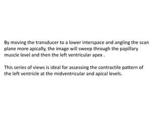 By moving the transducer to a lower interspace and angling the scan
plane more apically, the image will sweep through the papillary
muscle level and then the left ventricular apex .
This series of views is ideal for assessing the contractile pattern of
the left ventricle at the midventricular and apical levels.
 