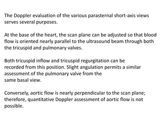 The Doppler evaluation of the various parasternal short-axis views
serves several purposes.
At the base of the heart, the scan plane can be adjusted so that blood
flow is oriented nearly parallel to the ultrasound beam through both
the tricuspid and pulmonary valves.
Both tricuspid inflow and tricuspid regurgitation can be
recorded from this position. Slight angulation permits a similar
assessment of the pulmonary valve from the
same basal view.
Conversely, aortic flow is nearly perpendicular to the scan plane;
therefore, quantitative Doppler assessment of aortic flow is not
possible.
 