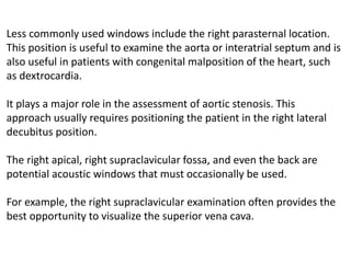 Less commonly used windows include the right parasternal location.
This position is useful to examine the aorta or interatrial septum and is
also useful in patients with congenital malposition of the heart, such
as dextrocardia.
It plays a major role in the assessment of aortic stenosis. This
approach usually requires positioning the patient in the right lateral
decubitus position.
The right apical, right supraclavicular fossa, and even the back are
potential acoustic windows that must occasionally be used.
For example, the right supraclavicular examination often provides the
best opportunity to visualize the superior vena cava.
 