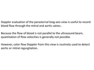 Doppler evaluation of the parasternal long-axis view is useful to record
blood flow through the mitral and aortic valves .
Because the flow of blood is not parallel to the ultrasound beam,
quantitation of flow velocities is generally not possible.
However, color flow Doppler from this view is routinely used to detect
aortic or mitral regurgitation.
 