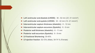  Left ventricular end-diastole (LVEDD): 36 - 52 mm (23 -31 mm/m²)
 Left ventricular end-systole (LVESD): 24 - 42 mm (14 -21 mm/m²)
 Interventricular septum thickness (diastolic): 6 - 12 mm
 Interventricular septum excursion (Systolic): 6 - 9 mm
 Posterior wall thickness (diastolic): 6 - 11 mm
 Posterior wall excursion (Systolic): 6 - 9 mm
 LV fractional Shortening: 30-45%
 LV ejection fraction: 52-72% (Male), 54-74 % (Female)
 