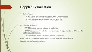Doppler Examination
 Color Doppler :
• MV: Color box should include LA, MV, LV inflow tract.
• TV: Color box should include RA, TV, RV, IVS.
 Spectral Doppler :
• PW: MV (place sample volume at leaflet tips
• CW: Place cursor through the vena contracta of regurgitant jet or MV and TV
leaflet coaptation point.
• TD: Septal and lateral MV annuli, lateral TV annulus
Basic use of doppler echo-detection of normal flow and disturbed flow.
Quentification of severity of lesion
 