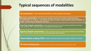 Typical sequences of modalities
2D examination: cross sectional anatomy of the cardiac structures
M-mode examination: for timing of cardiac events and linear measurements,
quantification of volume, contractile function of heart, wall thickness abnormalities ,LV
mass, monitoring of diseases process
Color flow Doppler examination: initial visual assessment of normal and abnormal flows and Peak
mean gradients, PHT, Continuity equation, holodiastolic reversal of flow.
Spectral Doppler examination: CWD to measure maximum trans-valvular velocities and gradients;
PWD to detect flows at specific low velocity anatomical sites when indicated.
Tissue Doppler imaging (TDI) to assess myocardial velocities and systolic, diastolic LV function.
3D echocardiography incorporated when available and indicated more accurate assesmemt of heart.
 