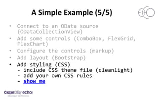 A Simple Example (5/5)
• Connect to an OData source
(ODataCollectionView)
• Add some controls (ComboBox, FlexGrid,
FlexChart)
• Configure the controls (markup)
• Add layout (Bootstrap)
• Add styling (CSS)
- include CSS theme file (cleanlight)
- add your own CSS rules
- show me
 