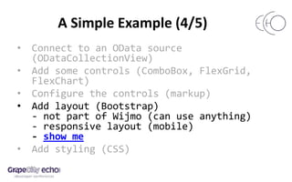 A Simple Example (4/5)
• Connect to an OData source
(ODataCollectionView)
• Add some controls (ComboBox, FlexGrid,
FlexChart)
• Configure the controls (markup)
• Add layout (Bootstrap)
- not part of Wijmo (can use anything)
- responsive layout (mobile)
- show me
• Add styling (CSS)
 