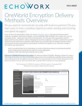 TECH BRIEF
OneWorld Encryption Delivery
Methods Overview
Do you want to communicate securely with business partners? Do you
want users to have a seamless experience when sending and receiving
encrypted messages?
If you are like most organizations today, you require encryption services for external communications:
customers, prospects, and business partners, not just corporate LANs or WANs. The number one reported
encryption barrier - asking too much of the email recipients. This indicates that organizations want to
deploy email security solutions, without changing the way their employees, customers, and business partners
send and receive emails. As an enterprise administrator, you should be able to configure how you want to
communicate sensitive information by specifying the method of encryption to use and when to apply it.
For instance, you may want to:
•	Use no-authentication to securely deliver an email or attachment without any password required;
•	Use shared secret to eliminate the need for account registration;
•	Deliver a PDF with attachments directly into an inbox.
Echoworx’s OneWorld Enterprise Encryption has extensive delivery flexibility; allowing customers to meet a
wide range of business use cases and branding requirements. Any or all delivery methods can be used at the
same time based on the encryption rule setup. There are unique benefits to each method and based on your
business priorities and use cases you will be able to decide which methods are most appropriate.
TLS Encryption | S/MIME Encryption | PGP Encryption | Encrypted PDF
Attachment Encryption | Web Portal Encryption
OneWorld Encryption Delivery N.America 1 800.346.4193 | UK 44 0.800.368.5334 | Mexico 52 800.123.9553
 