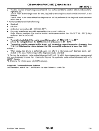 EC-140
[MR TYPE 1]
ON BOARD DIAGNOSTIC (OBD) SYSTEM
Revision: 2006 January C11
● The time required for each diagnosis varies with road surface conditions, weather, altitude, individual driv-
ing habits, etc.
Zone A refers to the range where the time, required for the diagnosis under normal conditions*, is the
shortest.
Zone B refers to the range where the diagnosis can still be performed if the diagnosis is not completed
within zone A.
*: Normal conditions refer to the following:
● Sea level
● Flat road
● Ambient air temperature: 20 - 30°C (68 - 86°F)
● Diagnosis is performed as quickly as possible under normal conditions.
Under different conditions [For example: ambient air temperature other than 20 - 30°C (68 - 86°F)], diag-
nosis may also be performed.
Pattern 1:
● The engine is started at the engine coolant temperature of −10 to 35°C (14 to 95°F)
(where the voltage between the ECM terminal 38 and ground is 3.0 - 4.3V).
● The engine must be operated at idle speed until the engine coolant temperature is greater than
70°C (158°F) (where the voltage between the ECM terminal 38 and ground is lower than 1.4V).
Pattern 2:
● When steady-state driving is performed again even after it is interrupted, each diagnosis can be con-
ducted. In this case, the time required for diagnosis may be extended.
*1: Depress the accelerator pedal until vehicle speed is 90 km/h (56 MPH), then release the accelerator pedal
and keep it released for more than 10 seconds. Depress the accelerator pedal until vehicle speed is 90 km/h
(56 MPH) again.
*2: Checking the vehicle speed with GST is advised.
Suggested Transmission Gear Position
Set the selector lever in the D position with the overdrive switch turned ON.
 