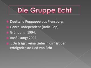  Deutsche Popguppe aus Flensburg.
Genre: Independent (Indie Pop).
Gründung: 1994.
Ausflüsung: 2002.
„Du trägst keine Liebe in dir“ ist der
erfolgreichste Lied von Echt