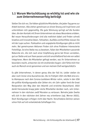 Wertschätzung – die Schlüsselgröße der Arbeitswelt | 17
1.1	Warum Wertschätzung so wichtig ist und wie sie
zum Unternehmenserfolg beiträgt
Stellen Sie sich vor, Sie hätten glückliche Mitarbeiter, die jeden Tag gerne zur
Arbeit kommen. Alle ziehen gemeinsam an einem Strang und inspirieren und
unterstützen sich gegenseitig. Die gute Stimmung springt auf die Kunden
über, die den Kontakt mit Ihrem Unternehmen als etwas Besonderes erleben.
Bei neuen Herausforderungen sind alle motiviert dabei und finden schnell
kreative und innovative Ideen. Fehlzeiten, Ausfälle und Konflikte müssen Sie
mit der Lupe suchen. Fluktuation und ungeplante Kündigungen gibt es nicht
mehr. Bei gemeinsamen Aktionen finden sich ohne Probleme interessierte
Freiwillige. Ist eine Stelle neu zu besetzen, fallen den Mitarbeitern passende
Bekannte ein, die sich nach einer Empfehlung gerne bei Ihnen vorstellen,
gut zur Stelle und zum Team passen und sich anschließend fast wie von selbst
integrieren. Wenn die Mitarbeiter gefragt werden, was ihr Unternehmen so
besonders macht, antworten sie mit strahlenden Augen: »Ich fühle mich hier
auch als Mensch ernst genommen und von meinem Chef wertgeschätzt!«
Es gibt Unternehmen, in denen genau dies der Fall ist. Leider stellen sie
aber noch immer eine Ausnahme dar. Als im Frühjahr 2021 die Welt eine ers-
te Atempause nach dem Corona-Lockdown-Winter nahm, setzte in den USA
die größte Kündigungswelle aller Zeiten ein; ein Jahr später fand die Great
Resignation den Weg über den Atlantik und erreichte Deutschland. 2022
denkt hierzulande knapp jeder vierte Mitarbeiter darüber nach, sein Unter-
nehmen in den nächsten zwölf Monaten zu verlassen. Beinahe jeder Zweite
will sich in den nächsten drei Jahren neu orientieren (vgl. Werner 2022).
Doch Kündigungen erfolgen nicht über Nacht. Verschiedene Zeichen weisen
schon früh auf sich entwickelnde Schieflagen hin:
 