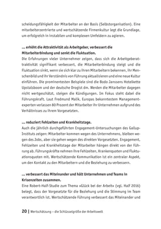 20 | Wertschätzung – die Schlüsselgröße der Arbeitswelt
scheidungsfähigkeit der Mitarbeiter an der Basis (Selbstorganisation). Eine
mitarbeiterzentrierte und wertschätzende Firmenkultur legt die Grundlage,
um erfolgreich in instabilen und komplexen Umfeldern zu agieren.
… erhöht die Attraktivität als Arbeitgeber, verbessert die
Mitarbeiterbindung und senkt die Fluktuation.
Die Erfahrungen vieler Unternehmer zeigen, dass sich die Arbeitgeberat-
traktivität signifikant verbessert, die Mitarbeiterbindung steigt und die
Fluktuation sinkt, wenn sie sich klar zu ihren Mitarbeitern bekennen, ihr Men-
schenbild und ihr Verständnis von Führung aktualisieren und eine neue Kultur
einführen. Die prominentesten Beispiele sind die Bodo Janssens Hotelkette
Upstalsboom und der deutsche Drogist dm. Werden die Mitarbeiter dagegen
nicht wertgeschätzt, steigen die Kündigungen. Im Fokus steht dabei die
Führungskraft. Laut Fredmund Malik, Europas bekanntestem Management-
experten verlassen 80 Prozent der Mitarbeiter ihr Unternehmen aufgrund des
Verhältnisses zu ihrem Vorgesetzten.
… reduziert Fehlzeiten und Krankheitstage.
Auch die jährlich durchgeführten Engagement-Untersuchungen des Gallup-
Instituts zeigen: Mitarbeiter kommen wegen des Unternehmens, bleiben we-
gen des Jobs, aber sie gehen wegen des direkten Vorgesetzten. Engagement,
Fehlzeiten und Krankheitstage der Mitarbeiter hängen direkt von der Füh-
rung ab. Führungskräfte nehmen ihre Fehlzeiten, Krankenquoten und Fluktu-
ationsquoten mit. Wertschätzende Kommunikation ist ein zentraler Aspekt,
um den Kontakt zu den Mitarbeitern und die Beziehung zu verbessern.
… verbessert das Miteinander und hält Unternehmen und Teams in
Krisenzeiten zusammen.
Eine Robert-Half-Studie zum Thema »Glück bei der Arbeit« (vgl. Half 2016)
belegt, dass der Vorgesetzte für die Beziehung und die Stimmung im Team
verantwortlich ist. Wertschätzende Führung verbessert das Miteinander und
 