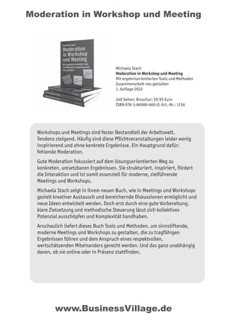 Moderation in Workshop und Meeting
Workshops und Meetings sind fester Bestandteil der Arbeitswelt.
Tendenz steigend. Häufig sind diese Pflichtveranstaltungen leider wenig
inspirierend und ohne konkrete Ergebnisse. Ein Hauptgrund dafür:
fehlende Moderation.
Gute Moderation fokussiert auf dem lösungsorientierten Weg zu
konkreten, umsetzbaren Ergebnissen. Sie strukturiert, inspiriert, fördert
die Interaktion und ist somit essenziell für moderne, zielführende
Meetings und Workshops.
Michaela Stach zeigt in ihrem neuen Buch, wie in Meetings und Workshops
gezielt kreativer Austausch und bereichernde Diskussionen ermöglicht und
neue Ideen entwickelt werden. Doch erst durch eine gute Vorbereitung,
klare Zielsetzung und methodische Steuerung lässt sich kollektives
Potenzial ausschöpfen und Komplexität handhaben.
Anschaulich liefert dieses Buch Tools und Methoden, um sinnstiftende,
moderne Meetings und Workshops zu gestalten, die zu tragfähigen
Ergebnissen führen und dem Anspruch eines respektvollen,
wertschätzenden Miteinanders gerecht werden. Und das ganz unabhängig
davon, ob sie online oder in Präsenz stattfinden.
Michaela Stach
Moderation in Workshop und Meeting
Mit ergebnisorientierten Tools und Methoden
Zusammenarbeit neu gestalten
1. Auflage 2022
240 Seiten; Broschur; 29,95 Euro
ISBN 978-3-86980-660-0; Art.-Nr.: 1156
www.BusinessVillage.de
 