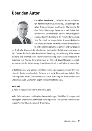 Über den Autor | 9
Über den Autor
Christian Bernhardt (*1975) ist Hochschuldozent
für Kommunikationspsychologie, langjähriger Be-
rater, Trainer, Speaker und Coach. Als Experte für
den Fachkräftemangel betreute er seit 2009 über
fünfhundert Unternehmen bei der Personalgewin-
nung und der Verbesserung der Mitarbeiterbindung.
Sein Fachbuch zur nonverbalen Kommunikation im
Recruiting erreichte 2019 die Amazon-Bestsellerlis-
te im Bereich Personalmanagement und wurde 2022
ins Englische übersetzt. Er schulte über dreihundert Arbeitsmarktmanager zu
den Themen Professionelle Arbeitsmarktberatung, Rekrutierung, Mitarbeiter-
bindung und internationale Fachkräftegewinnung. Als Coach unterstützte er
Coachees vom Niveau Berufseinsteiger bis hin zu C-Level Manager von DAX-
Konzernen bei der Verbesserung ihrer Kommunikation und Selbstpräsentation.
Er hält Trainings und Vorträge in Unternehmen und verschiedenen Universi-
täten in Deutschland und der Schweiz und berät Unternehmen bei der Ein-
führung einer neuen Kommunikationskultur, Stärkung des Miteinanders und
Entwicklung von Strategien gegen den Fachkräftemangel.
Kontakt
E-Mail: christian@bernhardt-trainings.com.
Mehr Informationen zu aktuellen Veranstaltungen, Veröffentlichungen und
Konzepten unter »www.bernhardt-trainings.com« sowie unter »www.linked-
in.com/in/christian-bernhardt-trainings«.
 