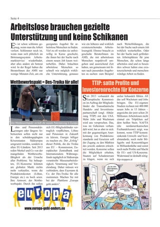 Arbeitslose brauchen gezielte
Unterstützung und keine Schikanen
Seite 4
Es ist schon schlimm ge-
nug, wenn man dieArbeit
verliert. Schlimmer noch ist,
wenn man sich plötzlich im
Betreuungssystem Arbeits-
marktservice wieder ndet,
aber alles andere als betreut
wird. In der Regel haben die
BeraterInnen des AMS nur
wenige Minuten Zeit, um ein
geeignetes Angebot für ar-
beitslose Menschen zu nden.
Viel zu oft werden sie unfrei-
willig in Kurse geschickt,
die ihnen bei der Suche nach
einem neuen Job kaum wei-
terhelfen. Dabei bräuchten
arbeitslose Menschen so
schnell wie möglich wirkli-
che Unterstützung, genauso
wie ein höheres und wirklich
existenzsicherndes Arbeits-
losengeld. Ebenso braucht es
geschulte BeraterInnen im
AMS, die mit arbeitslosen
Menschen respektvoll um-
gehen und ausreichend Zeit
haben, um gemeinsam mit ih-
nen nach passenden Angebo-
ten zu suchen: zum Beispiel
nach Weiterbildungen, die
bei der Suche nach einem Job
wirklich weiterhelfen. Oder
bei der Suche nach geförder-
ten Arbeitsplätzen für jene
Menschen, die schon lange
arbeitslos sind und es beson-
ders schwer haben eine exis-
tenzsichernde und menschen-
würdige Arbeit zu nden.
WalterSchreiner
Wettbewerbspakt = Des-Troika für alle!
Seit 2013 verhandelt die
Europäische Kommissi-
on im Auftrag der Mitglieds-
länder die Transatlantische
Handels- und Investitions-
partnerschaft (engl. Abkür-
zung TTIP) mit den USA.
Mehr Jobs und Wachstum
wird uns versprochen. Das,
was im Geheimen verhan-
delt wird, hat es aber in sich:
mit der gegenseitigen Aner-
kennung von Produktions-
standards und Gesetzen soll
der Zugang zu den Märkten
des jeweils anderen erleich-
tert werden. Konzerne sollen
die Möglichkeit erhalten,
Staaten auf Schadenersatz
zu klagen, wenn sie sich
unfair behandelt fühlen. All
das soll Wachstum und Jobs
bringen. Die EU-eigenen
Studien rechnen mit 400.000
neuen Jobs in 15 Jahren –
angesichts der jetzt schon 26
Millionen Arbeitslosen nicht
einmal ein Tröpfchen auf
dem heißen Stein. NAFTA
(die nordamerikanischen
Freihandelszone) zeigt, was
kommt, wenn TTIP kommt:
sinkende Umwelt- und Sozi-
alstandards, noch mehr Bil-
ligjobs und Konzernklagen
in Milliardenhöhe und somit
noch mehr Pro te und Macht
für EU- und US-Konzerne.
Widerstand ist deshalb nötig:
ttip-stoppen.at
DerWettbewerbspakt vertieft die soziale Polarisierung in Europa
TTIP: satte Pro te und
Investorenrechte für Konzerne
Illustration:toonpool.com
www.europa-geht-anders.eu
Lohn- und Pensionskür-
zungen oder längere Ar-
beitszeiten sollen nicht nur
in den schuldengeplagten
Krisenstaaten Südeuropas
umgesetzt werden, sondern in
allen EU-Ländern. Seit 2013
reden Merkel und Co von der
mangelnden Wettbewerbs-
fähigkeit als der Ursache
aller Probleme. Sie behaup-
ten, EU-Konzerne könnten
am globalen Markt nichts
mehr verkaufen, wenn die
Produktionskosten (Löhne,
Energie etc.) zu hoch seien.
Ihre Antwort: der Wettbe-
werbspakt. Durch ihn sollen
sich EU-Mitgliedsländer ver-
traglich verp ichten, Löhne
und Pensionen in Zukunft
zu kürzen, Energie billiger
zu machen etc. Der „Erfolg”
dieser Politik, die die Troika
aus EU – Kommission, Eu-
ropäischer Zentralbank und
Internationalem Währungs-
fonds tagtäglich in Südeuropa
vorantreibt: Massenarbeitslo-
sigkeit, Verarmung und Ver-
elendung. Daher müssen wir
verhindern, dass Faymann &
Co. der Des-Troika für alle
zustimmen. Machen Sie mit
bei der Plattform „Europa
geht anders”.
 