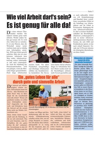 Wie viel Arbeit darf‘s sein?
Es ist genug für alle da!
Die einen müssen Über-
stunden machen. Die
anderen würden gerne mehr
arbeiten. Wieder andere ha-
ben gar keinen Job. Es wird
Zeit, Arbeit fair zu verteilen.
Es ist eine Illusion, dass die
Wirtschaft immer weiter
wachsen kann und so ständig
neue Arbeitsplätze entste-
hen. Will man Arbeit gerecht
aufteilen, führt also an einer
kürzeren Arbeitszeit kein
Weg vorbei. Arbeitszeitver-
kürzung sichert Arbeitsplät-
ze und auch Lebensquali-
tät. Auch die Anhebung des
Pensionsantrittsalters wird
nur gelingen, wenn die Men-
schen länger gesund bleiben.
Doch lange Arbeitszeiten
AmmeringChristian/BildagenturWaldhäusl
Seite 5
JeggRoger/BildagenturWaldhäusl
Die Antwort auf Arbeits-
losigkeit scheint ein-
fach: Jobwachstum lautet die
Devise – aber Wachstum um
jeden Preis? Was ist über-
haupt für die Gesellschaft
sinnvolle Arbeit? Woran soll
gearbeitet werden, wo sollen
neue Arbeitsplätze entste-
hen? Angesichts der Um-
welt- und Klimakrise kann
die Antwort auf die soziale
Krise nicht nur blindes Job-
wachstum sein.
Denn Arbeit formt Gesell-
schaft und die Richtung, in
die sie sich entwickelt. Was
wir jetzt brauchen, sind Ar-
beitsplätze, die ein „gutes
Leben für alle“ sicherstel-
len. Investitionen in den öf-
fentlichen Wohnbau und den
so auch unbezahlte Arbeit
wie z.B. Kinderbetreuung
und Haushalt fairer verteilt.
Ganz wesentlicher Effekt ist
die Schaffung von Arbeits-
plätzen und ihr Erhalt in
Krisenzeiten. Bedingung für
eine Arbeitszeitverkürzung:
Es darf zu keinen Reallohn-
einbußen der Beschäftigten
(Stichwort „Lohnausgleich“)
und zu keiner Arbeitsver-
dichtung kommen. Durch die
Kosten, die sich AMS und
Krankenkasse sparen, ist das
auch schnell nanziert. Ge-
rade mal 10 Prozent müssten
die Arbeitgeber übernehmen,
ein fairer Anteil.
Ein „gutes Leben für alle“
durch gute und sinnvolle Arbeit
Klimaschutz als Jobmotor
– kommt die dritte
industrielle Revolution?
„Die dritte Industrielle Revo-
lution“ kündigt der Zukunfts-
forscher Jeremy Rifkin in
seinem gleichnamigen Buch
an. Sie wird möglich durch
das Zusammentreffen neuer
Informationstechnologien mit
neuen Energietechnologien.
Und tatsächlich, während die
Arbeitslosigkeit europaweit
grassiert,gäbe es inWahrheit
eine Fülle an neuem Potenti-
al:Investitionen in den Klima-
schutz kosten nur ein Zwan-
zigstel dessen, was im Falle
von Untätigkeit an Schaden
entstehen würde, errechnete
der Wirtschaftsnobelpreis-
träger Sir Nicholas Stern.
Klimaschutz ist gleichzeitig
ein Job-Motor: Etwa 70.000
zusätzliche Arbeitsplätze
könnten laut einer Studie des
Umweltministeriums in Ös-
terreich geschaffen werden.
Allein 35.000 davon im Be-
reich thermische Sa Ausbau
erneuerbarer Energietechno-
logien und 15.000 durch den
Ausbau moderner, sanfter
Verkehrsinfrastruktur.Worauf
warten wir also?
Ausbau von P ege und Kin-
derbetreuung oder die ther-
mische Gebäudesanierung
schaffen solche Jobs, um nur
einige Beispiele zu nennen.
Ein Job alleine ohne Arbeits-
platzqualität ist zu wenig
für den Anspruch, dass ein
gutes Leben auch „gute Ar-
beit“ heißt. „Gute Arbeit“ ist
Arbeit mit Sinn, mit einem
existenzsichernden Einkom-
men, betrieblicher Mitspra-
che, verkürzten und nicht
verdichteten Arbeitszeiten
und an die Lebenssituation
(Alter, Familie und Quali -
kation) angepasst.
Sinnvolle Beschäftigung z.B. imWohnbau als Antwort auf die
Arbeitslosigkeit
machen krank. Vor allem
Nachtarbeit, unregelmäßige
und überlange Arbeitszeiten
erhöhen das Krankheitsrisi-
ko beträchtlich. Die Devise
muss lauten: kürzer arbeiten,
länger im Arbeitsleben blei-
ben! Damit werden nicht nur
die Beschäftigten entlastet,
mehr Freizeit geschaffen und
 