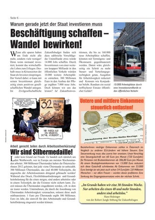 Wenn alle sparen haben
am Ende nicht alle
mehr, sondern viele weniger!
Denn wenn niemand inves-
tiert, kommt das wirtschaftli-
che Leben zum Erliegen. Des-
halb muss in Krisenzeiten der
Staat als Investor einspringen.
Der Vorteil dabei: er kann mit
seinen Investitionen gleich-
zeitig einen positiven gesell-
schaftlichen Wandel anregen.
Im Zivilgesellschaftliche
Warum gerade jetzt der Staat investieren muss
Beschäftigung schaffen –
Wandel bewirken!
Seite 6
Zukunftsbudget nden sich
dazu zahlreiche Vorschläge:
die Unimilliarde etwa würde
14.000 Jobs schaffen. Durch
Investitionen von einer weite-
ren knappen Milliarde in den
öffentlichen Verkehr würden
10.000 weitere Arbeitsplät-
ze entstehen. 300 Millionen
Euro in den Ausbau der P e-
ge ergäben 7.000 neue Jobs.
Doch können wir uns das
leisten? Ja! Zukunftsinves-
titionen, die bis zu 160.000
neue Arbeitsplätze schaffen,
könnten mit Vermögens- und
Ökosteuern gegen nanziert
werden. Damit wäre gleich-
zeitig ein Schritt zu mehr
Steuer- und Verteilungsge-
rechtigkeit getan, Ausgaben
für Arbeitslosigkeit reduziert
und Konsum wie Konjunk-
tur belebt. Rundum ein sozial
treffsicherer Einsatz öffentli-
cher Gelder!
RichterHarald/BildagenturWaldhäuslErnstBernhard/BildagenturWaldhäuslArbeit gerecht teilen durch Arbeitszeitverkürzung!
Wir sind Silbermedaille!
Leider kein Grund zur Freude: Es handelt sich nämlich um
den Wettbewerb, wer in Europa am meisten Wochenstun-
den arbeitet. 300 Millionen Überstunden haben die Österreiche-
rInnen 2012 geleistet, fast jede vierte Überstunde ist unbezahlt.
300 Millionen Überstunden, das sind 40.000 Vollzeitjobs, die
angesichts der Arbeitslosenraten dringend gebraucht werden!
Während also Druck, Flexibilitätsanforderungen und Gesund-
heitsbelastung für die einen steigen, sind andere arbeitslos oder
in einem Teilzeitjob, der die Existenz nicht sichern kann. Zu-
erst müssen die Überstunden eingedämmt werden, z.B. in dem
sie teurer werden. Unternehmen, die durch die Anordnung von
Überstunden Arbeitslosigkeit verursachen, müssen diese auch
mit nanzieren. 1 Euro pro Überstunde ergibt 300 Millionen.
Euro im Jahr, die sinnvoll für den Arbeitsmarkt und Gesund-
heitsförderung eingesetzt werden können.
„Im Grunde haben wir eine 30-Stunden-Woche.
Nur arbeiten die einen 40 und mehr Stunden,
andere sind arbeitslos.“
Hans Holzinger
von der Robert-Jungk-Stiftung für Zukunftsfragen
Untere und mittlere Einkommen
steuerlich entlasten!
BezieherInnen niedriger Einkommen zahlen in Österreich im
Vergleich zu anderen EU-Ländern viel höhere Steuern. Eine
Steuersenkung muss also zuerst hier ansetzen. Unser Vorschlag:
eine Steuergutschrift von 60 Euro pro Monat (720 Euro/Jahr)
für Personen mit Bruttoeinkommen ab 386,80 Euro pro Monat.
Ab einem Bruttojahreseinkommen von 15.000 Euro reduziert
sich diese Gutschrift schrittweise. Ab Einkommen von 33.000
Euro beträgt sie wie jetzt auch schon 54 Euro/Jahr.2,8 Millionen
Senkung des Eingangssteuersatzes wäre der nächste Schritt.
10.000 Arbeitsplätze durch
eine Investitionsmilliarde in
den öffentlichenVerkehr
Illustration:toonpool.com
 