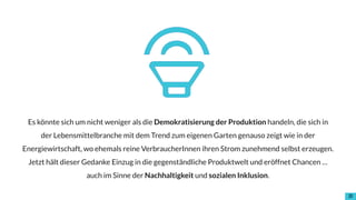 !10
Es könnte sich um nicht weniger als die Demokratisierung der Produktion handeln, die sich in
der Lebensmittelbranche mit dem Trend zum eigenen Garten genauso zeigt wie in der
Energiewirtschaft, wo ehemals reine VerbraucherInnen ihren Strom zunehmend selbst erzeugen.
Jetzt hält dieser Gedanke Einzug in die gegenständliche Produktwelt und eröffnet Chancen …
auch im Sinne der Nachhaltigkeit und sozialen Inklusion.
 