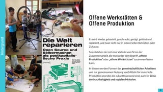 !11
Es wird wieder gebastelt, geschraubt, gesägt, gelötet und
repariert, und zwar nicht nur in industriellen Betrieben oder
Zuhause.
So entstehen derzeit eine Vielzahl von Orten der
Zusammenarbeit, die man unter dem Begriff „offene
Produktion“ oder „offene Werkstätten“ zusammenfassen
kann.
In diesen werden Formen des gemeinschaftlichen Arbeitens
und zur gemeinsamen Nutzung von Mitteln für materielle
Produktion erprobt, die zukunftsweisend sind, auch im Sinne
der Nachhaltigkeit und sozialen Inklusion.
Offene Werkstätten &  
Offene Produktion
Hintergrund
 
