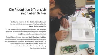 12
Die Räume, in denen all dies stattfindet, sind bewusst
kuratierte Hybridräume zwischen Werkstatt, Fabrik,  
Labor, Studio und Office.
Es sind offene Orte des gemeinsamen Lernens und kreativen
Arbeitens, an denen Menschen eigenen Projekten nachgehen
und Dinge erstellen bzw. machen können.
Es sind Räume für neue Ideen und Do-it-Together- Projekte.
Sie sind quasi der Hobbykeller des digitalen Zeitalters, in dem,
wie in einem Labor oder einer Werkstatt, die Ausstattung (z.B.
Hardware, Software), das Material und das Wissen für
technische und kreative Arbeiten zur Benutzung
bereitgehalten werden.
Hintergrund
!12
Die Produktion öffnet sich
nach allen Seiten
 
