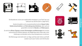 Hintergrund
Die Bandbreite reicht vom traditionellen Handwerk („Low Tech“) bis zum
Gebrauch von 3D-Druckern („High-Tech“).
Konkret handelt es sich um gemeinwohlorientierte Repair Cafés,
Siebdruckwerkstätten und Fahrradreparaturinitiativen, aber auch um
gewerblich orientierte FabLabs und Makerspaces.
Es wird ein offener Zugang zu neuen Technologien und Werkzeugen für kreative
und technische Arbeiten geboten, die Möglichkeit diese allein oder unter
Anleitung zu verwenden und so neue Kompetenzen zu erlernen.
Die Werkzeuge sind nicht mehr nur Säge und Holz oder Schere und Stoff,  
sondern auch Laser-Cutter und 3-D-Drucker
!13
 