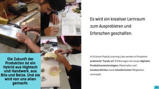 !16
In Echtzeit PopUp Learning Labs werden in Projekten
praktische “hands-on” Erfahrungen mit neuen digitalen
Produktionstechnologien, Materialien und
handwerklichen sowie künstlerischen Tätigkeiten
verknüpft.
Die Zukunft der
Produktion ist ein
Hybrid aus Hightech
und Handwerk, aus
Bits und Beize. Und sie
wird von uns allen
gemacht.
Es wird ein kreativer Lernraum
zum Ausprobieren und
Erforschen geschaffen.
 