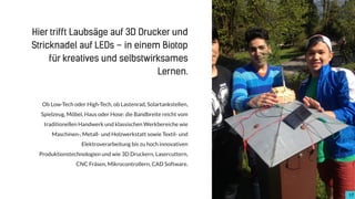 Ob Low-Tech oder High-Tech, ob Lastenrad, Solartankstellen,
Spielzeug, Möbel, Haus oder Hose: die Bandbreite reicht vom
traditionellen Handwerk und klassischen Werkbereiche wie
Maschinen-, Metall- und Holzwerkstatt sowie Textil- und
Elektroverarbeitung bis zu hoch innovativen
Produktionstechnologien und wie 3D Druckern, Lasercuttern,
CNC Fräsen, Mikrocontrollern, CAD Software.
17
Hier trifft Laubsäge auf 3D Drucker und
Stricknadel auf LEDs – in einem Biotop
für kreatives und selbstwirksames
Lernen.
 