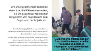 So ist die freie Zugänglichkeit von Angeboten, Räumen,
Werkzeugen und Wissen eine gesetzte Norm in allen Projekten.
Diese Gastlichkeit macht es sozusagen aus.
Anstelle der Praktiken des „doing refugee“, das die Geflüchteten
zugleich stigmatisiert, exotisiert und entmündigt, tritt die
Ermöglichung von Räumen und Zusammenhängen, in denen man
einander begegnen und zusammen etwas Sinnvolles tun kann.
"...Experimente mit Räumen der
Gastlichkeit unterwandern die
räumliche und geistige
Segregation von Einheimischen
und Geflüchteten.“ 19
Eine wichtige Dimension betrifft die
Gast- bzw. die Willkommenskultur,
die wir als zentraler Aspekt einer  
fair geteilten Welt begreifen und zum
Gegenstand der Projekte wird.
 