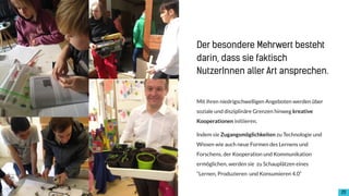 !20
Mit ihren niedrigschwelligen Angeboten werden über
soziale und disziplinäre Grenzen hinweg kreative
Kooperationen initiieren.
Indem sie Zugangsmöglichkeiten zu Technologie und
Wissen wie auch neue Formen des Lernens und
Forschens, der Kooperation und Kommunikation
ermöglichen, werden sie zu Schauplätzen eines
“Lernen, Produzieren und Konsumieren 4.0“
Der besondere Mehrwert besteht
darin, dass sie faktisch
NutzerInnen aller Art ansprechen.
 