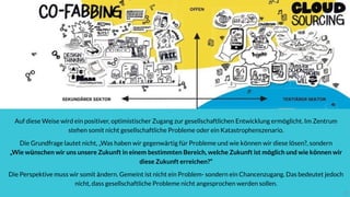 2727
Auf diese Weise wird ein positiver, optimistischer Zugang zur gesellschaftlichen Entwicklung ermöglicht. Im Zentrum
stehen somit nicht gesellschaftliche Probleme oder ein Katastrophenszenario.
Die Grundfrage lautet nicht, „Was haben wir gegenwärtig für Probleme und wie können wir diese lösen?, sondern  
„Wie wünschen wir uns unsere Zukunft in einem bestimmten Bereich, welche Zukunft ist möglich und wie können wir
diese Zukunft erreichen?“
Die Perspektive muss wir somit ändern. Gemeint ist nicht ein Problem- sondern ein Chancenzugang. Das bedeutet jedoch
nicht, dass gesellschaftliche Probleme nicht angesprochen werden sollen.
27
 