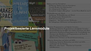 3434
Making-Aktivitäten mit Kindern und Jugendlichen
Handbuch zum kreativen digitalen Gestalten
hrsg. von Sandra Schön, Martin Ebner und Kristin Narr
Projektbasierte Lernmodule
Inhaltsverzeichnis
Zum Einstieg...........................................................................................
Einführung zu Making­Aktivitäten mit Kindern und Jugendlichen.
Konzepte und Methoden zum Making mit Kindern..............................
Einführung: Konzepte und Methoden zum Making mit Kindern....
„Maker Days for Kids“ – Eine temporäre offene digitale Werkstatt.
„Future Park Ehrenfeld“ – die Ferienwoche mit Spaß, Kunst und I
Jugend hackt – ein Wochenende gemeinsames Coding und Making
Ein Makerspace an einer Schule .......................................................
Do It Yourself – ein Woche Makerspace in der Jugendeinrichtung.
„Maker Kids“ – Ferienprogramm der Stadtbibliothek ....................
Design Thinking für Maker­Projekte – die „ideale Lernumgebung“
Medienpraxisabend für Eltern von Eltern ........................................
Einfaches Programmieren und digitales Gestalten.................................
Einführung: Einfaches Programmieren und digitales Gestalten ......
Scratch­Einführung mit Hilfe eines Online­Tutoriums oder Karten
Spielerischer Einstieg ins Programmieren für Vorschulkinder und E
Einstieg in das Musizieren und Programmieren mit Sonic Pi...........
Quiz­Erstellung mit Kindern.............................................................
Kollaboratives Zeichnen zur Kreativitätsunterstützung....................
Einfacher Roboterbau und Arbeit mit LEDs..........................................
Einführung: Einfacher Roboterbau und Arbeit mit LEDs................
Lötübungen für den Einstieg .............................................................
Bibberiche selber bauen – Vibrobots im Unterricht.........................
LED­Basteleien..................................................................................
Making rund ums Smartphone...................................................................
Einführung: Making rund ums Smartphone.........................................
Virtuelle Realität zum Selbermachen....................................................
Der selbstgemachte Projektor................................................................
Smartphone Gadgets selbst gebaut – von der Power­Bank bis zum M
3D­Modellierung und ­Druck.....................................................................
Einführung: 3D­Modellierung und ­Druck ..........................................
Die selbstgemachten Keksausstecher.....................................................
Schiff ahoi mit Tinkercad .....................................................................
Güggeltown – Die Stadt aus dem 3D­Drucker.....................................
Der selbstgebaute 3D­Scanner mit Smartphone & Co.........................
Fotografe und Film mit Smartphone und Computer................................
Einführung: Fotografe und Film mit Smartphone und Tablet............
Trickflm­Workshop mit Smartphone oder Tablet...............................
Monster in der Kurstadt – Trickflmproduktion im Stadtzentrum ......
Lernvideoproduktion am Tablet – Vom Screencast zur Greenscreen­
Die Lächel­Safari – Fotograferen mit dem Smartphone......................
Let’s­Play­Videos – mit wenig Aufwand zu professionellen Ergebnisse
Making mit alternativer Hardware.............................................................
Einführung: Making mit alternativer Hardware...................................
Bananenklavier und Co. mit MaKey MaKey.......................................
Programmieren lernen mit dem Raspberry Pi und Minecraft..............
Einführung in die Programmierung von Arduino mit Videos .............
Lieblings­T­Shirts professionell mit Schneideplotter & Co. gestalten...
Verrückte Maschinen – aus dem Game in die Realität........................
 