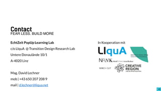 4343
Contact
EchtZeit PopUp Learning Lab
c/o LIquA @ Transition Design Research Lab
Untere Donaulände 10/1
A-4020 Linz
Mag. David Lechner
mob | +43 650 207 208 9
mail | d.lechner@liqua.net
FEAR LESS. BUILD MORE
In Kooperation mit
 