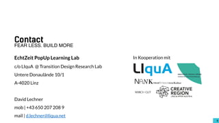 66
Contact
EchtZeit PopUp Learning Lab
c/o LIquA @ Transition Design Research Lab
Untere Donaulände 10/1
A-4020 Linz
David Lechner
mob | +43 650 207 208 9
mail | d.lechner@liqua.net
FEAR LESS. BUILD MORE
In Kooperation mit
 